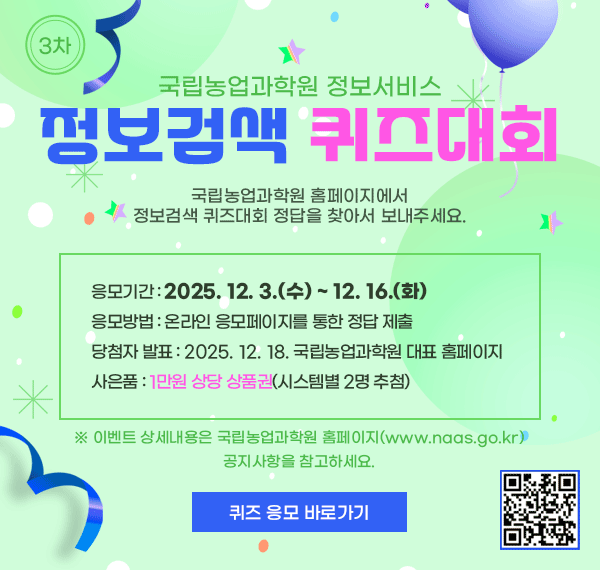 국립농업과학원 정보서비스 정보검색 퀴즈대회, 국립농업과학원 홈페이지에서 정보검색 퀴즈대회 정답을 찾아서 보내주세요. 응모기간: 2025.12.39수)~12.16(화), 응모방법: 온라인 응모페이지를 통한 정답 제출, 당첨자 발표: 2025.12.18. 국립농업과학원 대표홈페이지, 사은품: 1만원상당 상품권(시스템별2명 추첨), ※ 이벤트 상세내용은 국립농업과학원 홈페이지(www.naas.go.kr) 공지사항을 참고하세요. 퀴즈응모 바로가기