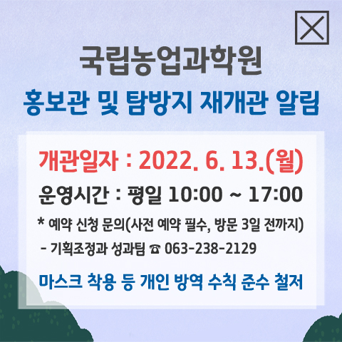 전국 사회적 거리두기에 따른 국립농업과학원 홍보관 및 탐방지 휴관 안내. 신종코로나바이러스감염증 예방 및 확산방지를 위하여 다음과 같이 휴관함을 알려드립니다. 이용자 여러분의 협조 부탁드립니다. 휴관 기간 : 2020.8.23(일) ~ 추후 별도 공지 시. 농촌진흥청 국립농업과학원 담당자 : 063-238-2129